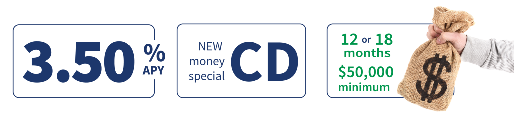 12 & 18 month CD new money specials. Earn more when you open with $50,000 or more.