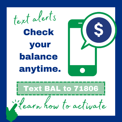 Check your balance anytime with text alerts - text BAL to 71806. Activate today in online banking.
